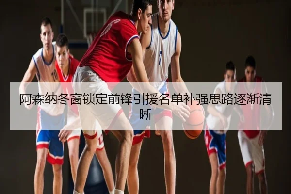 阿森纳冬窗锁定前锋引援名单补强思路逐渐清晰