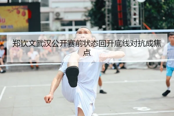 郑钦文武汉公开赛前状态回升底线对抗成焦点